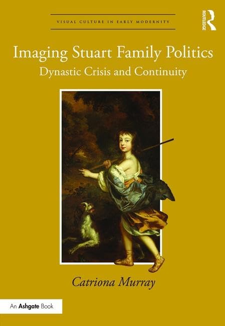 Imaging Stuart Family Politics: Dynastic Crisis and Continuity (Visual Culture in Early Modernity)